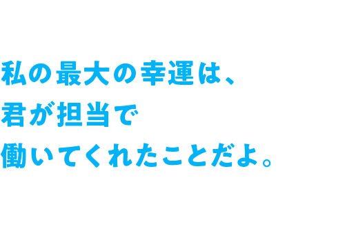 私の最大の幸運は、君が担当で働いてくれたことだよ。